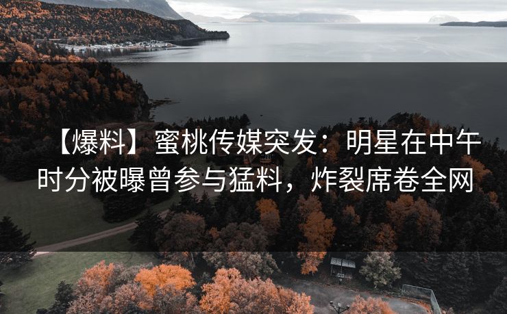 【爆料】蜜桃传媒突发：明星在中午时分被曝曾参与猛料，炸裂席卷全网