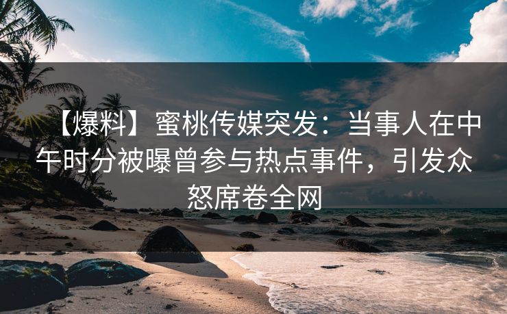 【爆料】蜜桃传媒突发：当事人在中午时分被曝曾参与热点事件，引发众怒席卷全网