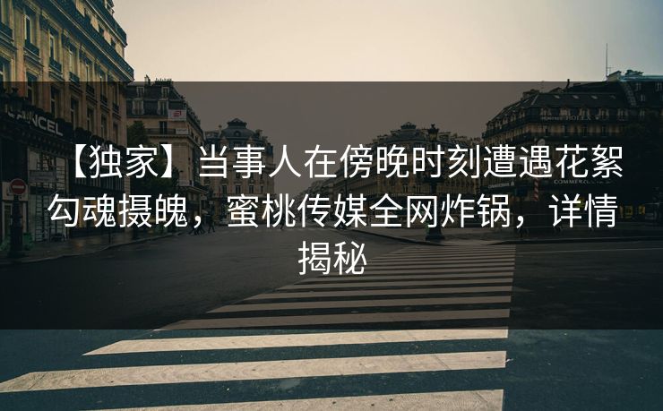 【独家】当事人在傍晚时刻遭遇花絮 勾魂摄魄，蜜桃传媒全网炸锅，详情揭秘