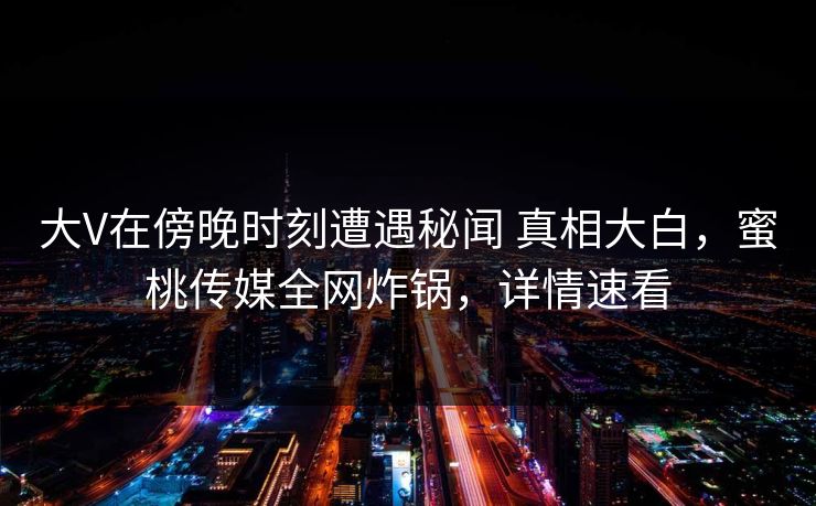 大V在傍晚时刻遭遇秘闻 真相大白，蜜桃传媒全网炸锅，详情速看