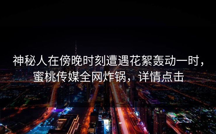 神秘人在傍晚时刻遭遇花絮轰动一时，蜜桃传媒全网炸锅，详情点击