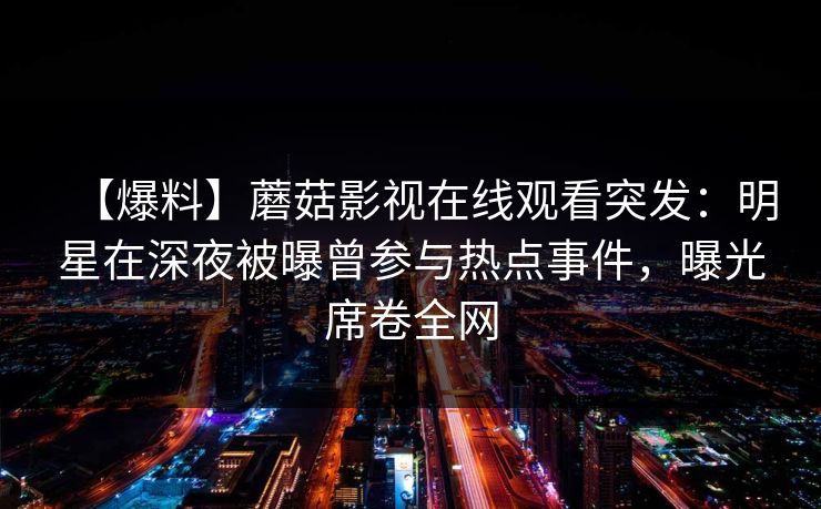 【爆料】蘑菇影视在线观看突发：明星在深夜被曝曾参与热点事件，曝光席卷全网