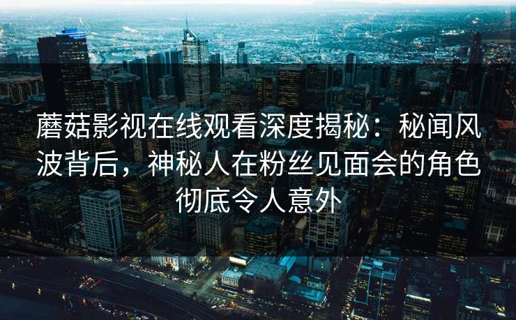 蘑菇影视在线观看深度揭秘：秘闻风波背后，神秘人在粉丝见面会的角色彻底令人意外