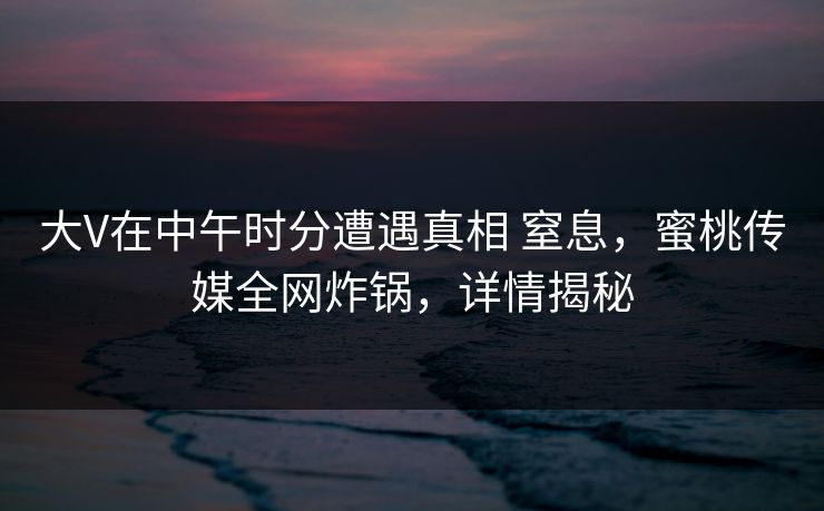 大V在中午时分遭遇真相 窒息，蜜桃传媒全网炸锅，详情揭秘