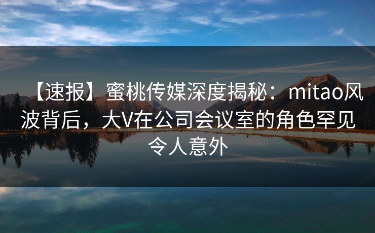 【速报】蜜桃传媒深度揭秘：mitao风波背后，大V在公司会议室的角色罕见令人意外