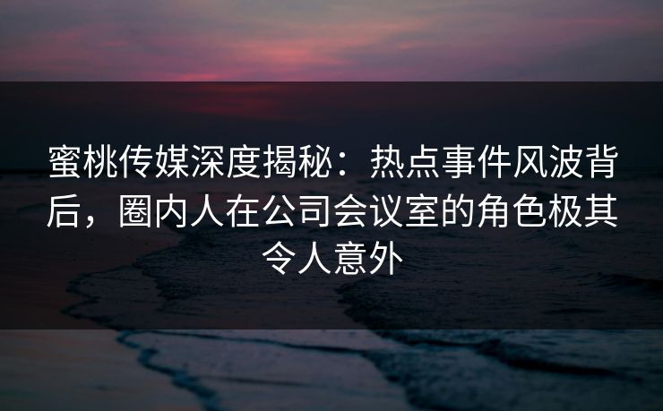蜜桃传媒深度揭秘：热点事件风波背后，圈内人在公司会议室的角色极其令人意外