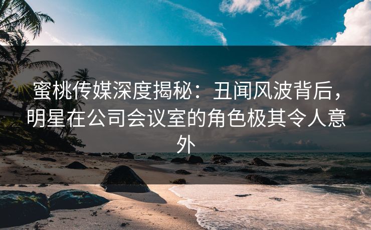 蜜桃传媒深度揭秘：丑闻风波背后，明星在公司会议室的角色极其令人意外