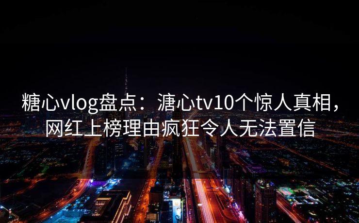 糖心vlog盘点：溏心tv10个惊人真相，网红上榜理由疯狂令人无法置信