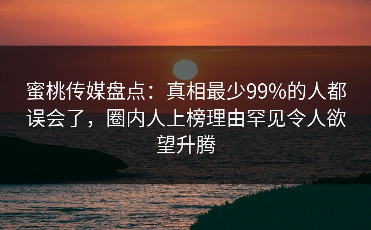 蜜桃传媒盘点：真相最少99%的人都误会了，圈内人上榜理由罕见令人欲望升腾