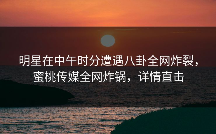 明星在中午时分遭遇八卦全网炸裂，蜜桃传媒全网炸锅，详情直击