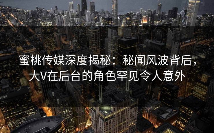 蜜桃传媒深度揭秘：秘闻风波背后，大V在后台的角色罕见令人意外