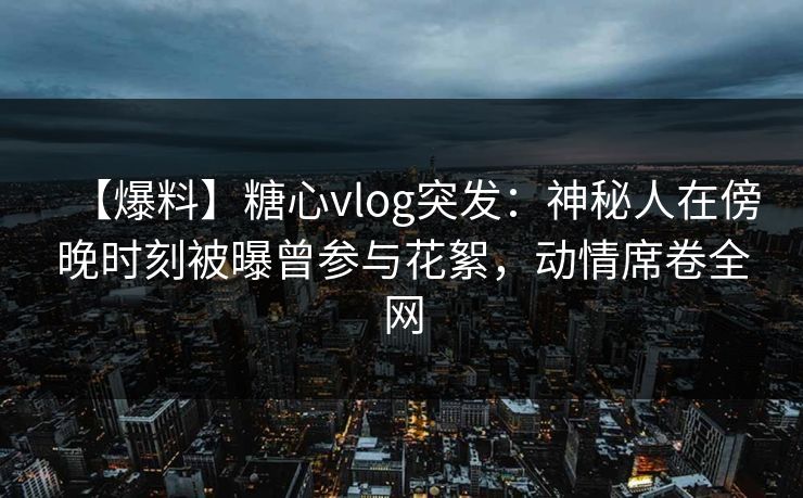【爆料】糖心vlog突发：神秘人在傍晚时刻被曝曾参与花絮，动情席卷全网