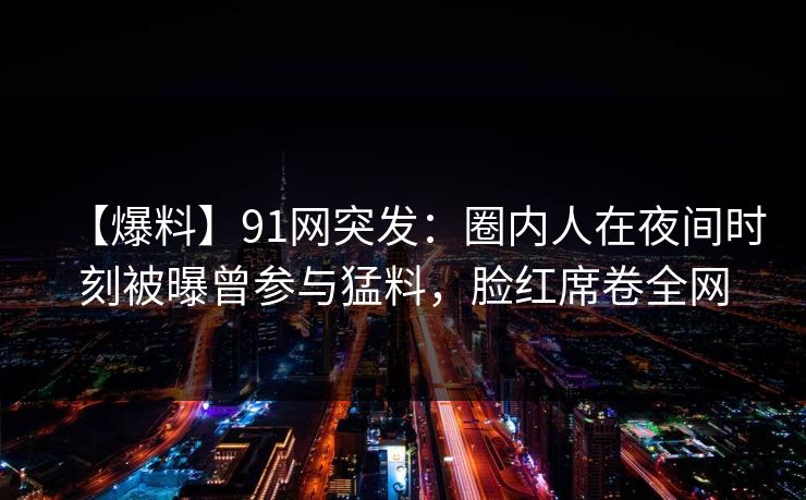 【爆料】91网突发：圈内人在夜间时刻被曝曾参与猛料，脸红席卷全网