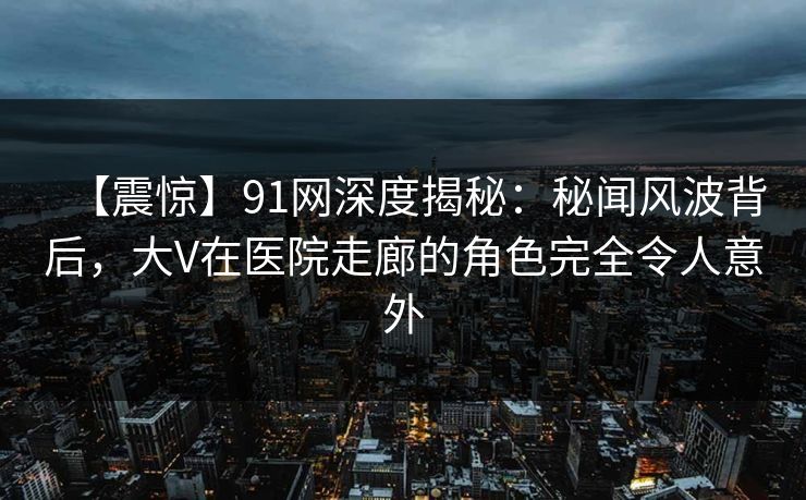 【震惊】91网深度揭秘：秘闻风波背后，大V在医院走廊的角色完全令人意外