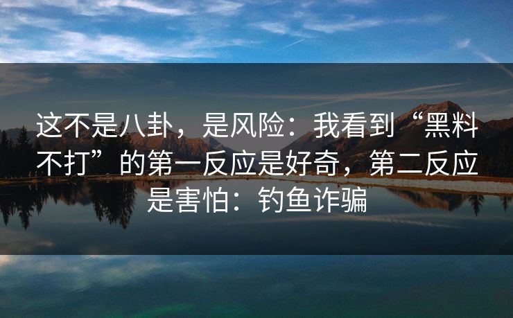 这不是八卦,是风险:我看到“黑料不打”的第一反应是好奇,第二反应是害怕:钓鱼诈骗 这不是八卦,是风险:我看到“黑料不打”的第一反应是好奇,第二反应是害怕:钓鱼诈骗