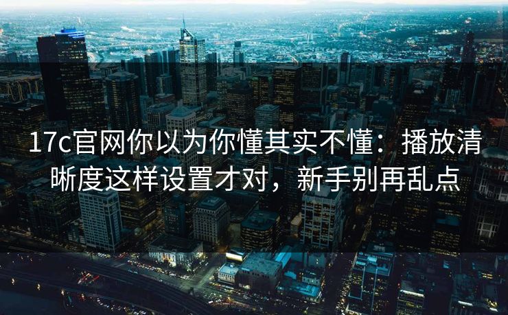 17c官网你以为你懂其实不懂:播放清晰度这样设置才对,新手别再乱点 17c官网你以为你懂其实不懂:播放清晰度这样设置才对,新手别再乱点