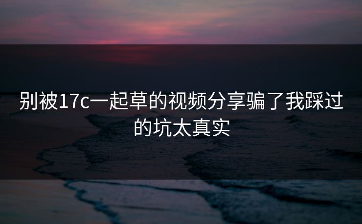 别被17c一起草的视频分享骗了我踩过的坑太真实 别被17c一起草的视频分享骗了我踩过的坑太真实