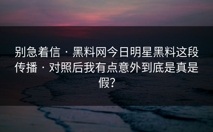 别急着信 · 黑料网今日明星黑料这段传播 · 对照后我有点意外到底是真是假? 别急着信 · 黑料网今日明星黑料这段传播 · 对照后我有点意外到底是真是假?