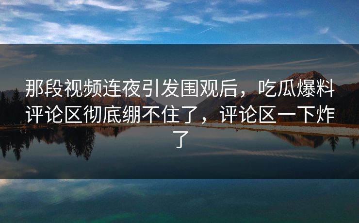 那段视频连夜引发围观后,吃瓜爆料评论区彻底绷不住了,评论区一下炸了 那段视频连夜引发围观后,吃瓜爆料评论区彻底绷不住了,评论区一下炸了